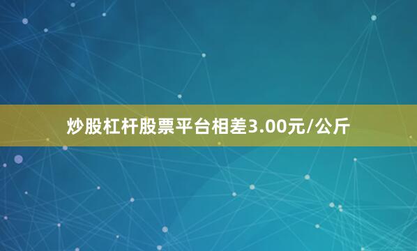 炒股杠杆股票平台相差3.00元/公斤