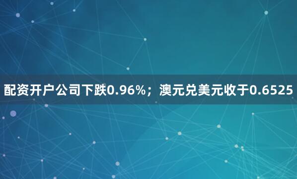 配资开户公司下跌0.96%；澳元兑美元收于0.6525
