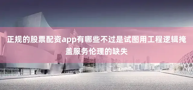 正规的股票配资app有哪些不过是试图用工程逻辑掩盖服务伦理的缺失