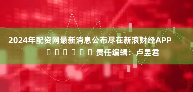 2024年配资网最新消息公布尽在新浪财经APP            						责任编辑：卢昱君