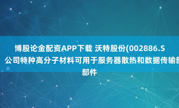 博股论金配资APP下载 沃特股份(002886.SZ)：公司特种高分子材料可用于服务器散热和数据传输部件