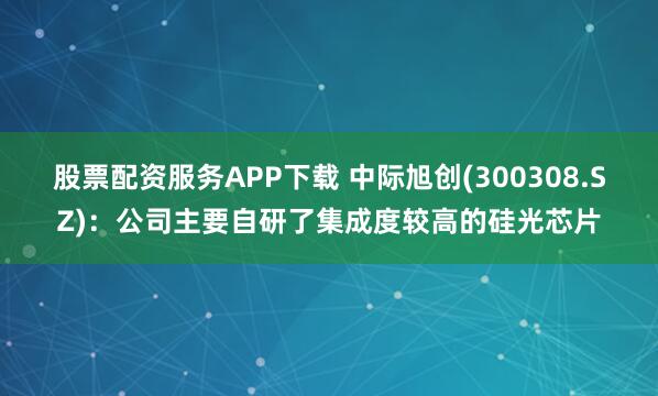 股票配资服务APP下载 中际旭创(300308.SZ)：公司主要自研了集成度较高的硅光芯片