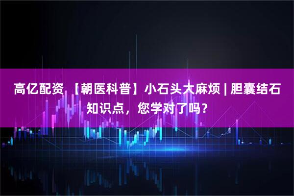 高亿配资 【朝医科普】小石头大麻烦 | 胆囊结石知识点，您学对了吗？