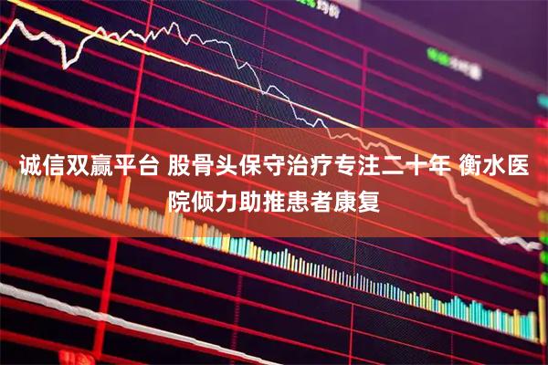 诚信双赢平台 股骨头保守治疗专注二十年 衡水医院倾力助推患者康复