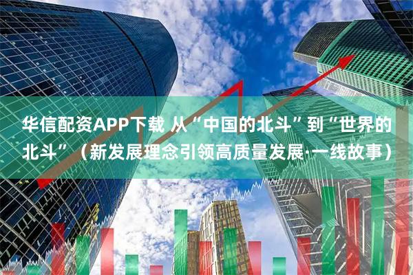 华信配资APP下载 从“中国的北斗”到“世界的北斗”（新发展理念引领高质量发展·一线故事）