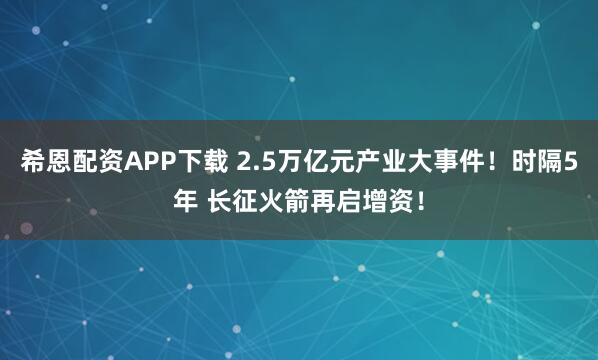 希恩配资APP下载 2.5万亿元产业大事件！时隔5年 长征火箭再启增资！