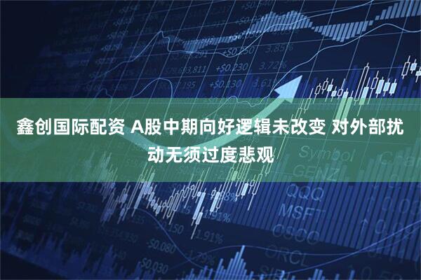 鑫创国际配资 A股中期向好逻辑未改变 对外部扰动无须过度悲观