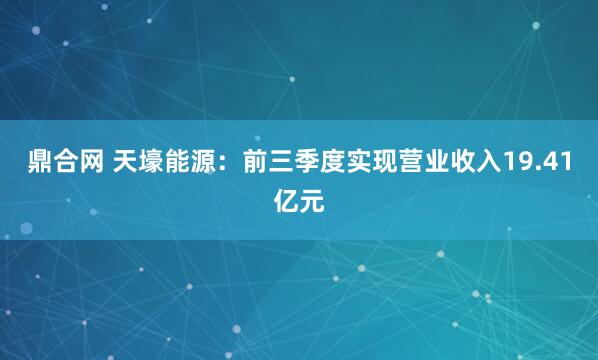 鼎合网 天壕能源：前三季度实现营业收入19.41亿元