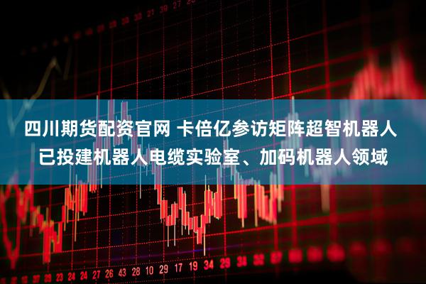 四川期货配资官网 卡倍亿参访矩阵超智机器人 已投建机器人电缆实验室、加码机器人领域
