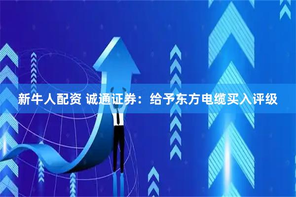 新牛人配资 诚通证券：给予东方电缆买入评级