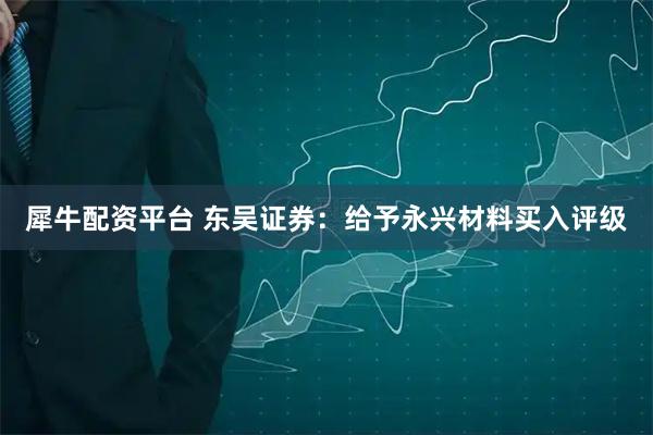 犀牛配资平台 东吴证券：给予永兴材料买入评级