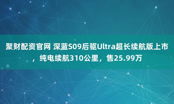聚财配资官网 深蓝S09后驱Ultra超长续航版上市，纯电续航310公里，售25.99万