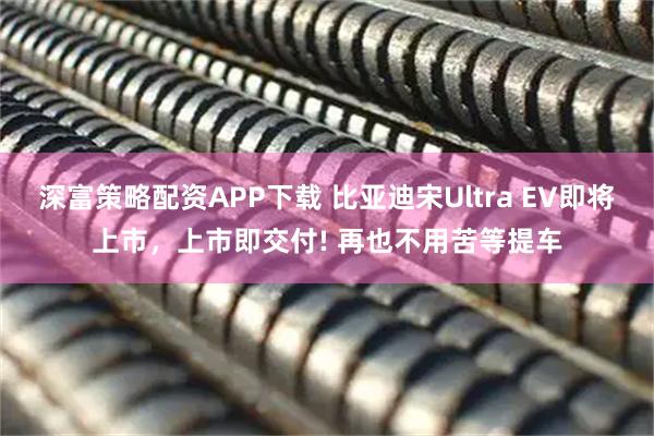 深富策略配资APP下载 比亚迪宋Ultra EV即将上市，上市即交付! 再也不用苦等提车