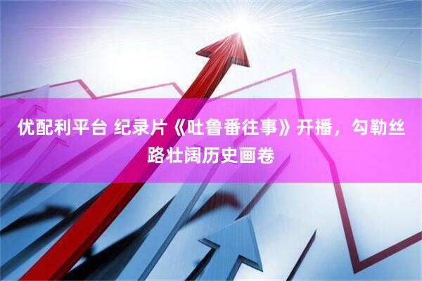 优配利平台 纪录片《吐鲁番往事》开播，勾勒丝路壮阔历史画卷