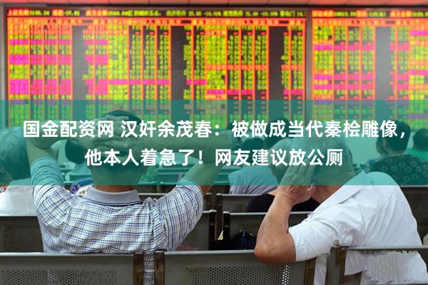 国金配资网 汉奸余茂春：被做成当代秦桧雕像，他本人着急了！网友建议放公厕