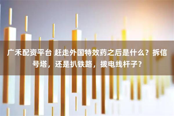 广禾配资平台 赶走外国特效药之后是什么？拆信号塔，还是扒铁路，拔电线杆子？