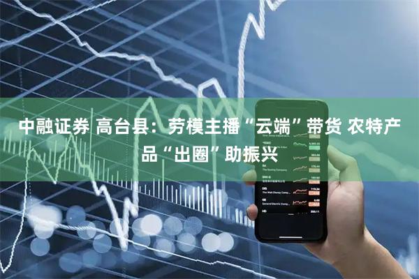 中融证券 高台县：劳模主播“云端”带货 农特产品“出圈”助振兴