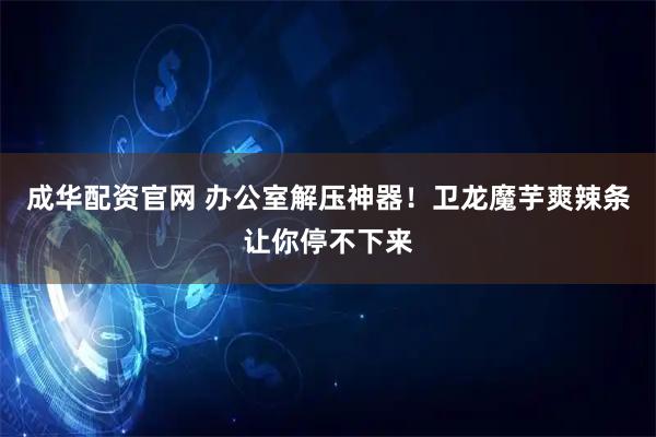 成华配资官网 办公室解压神器！卫龙魔芋爽辣条让你停不下来