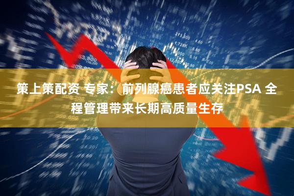 策上策配资 专家：前列腺癌患者应关注PSA 全程管理带来长期高质量生存