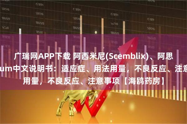 广瑞网APP下载 阿西米尼(Scemblix)、阿思尼布、asciminibum中文说明书：适应症、用法用量，不良反应、注意事项【海鸥药房】