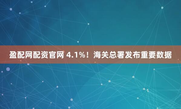 盈配网配资官网 4.1%！海关总署发布重要数据