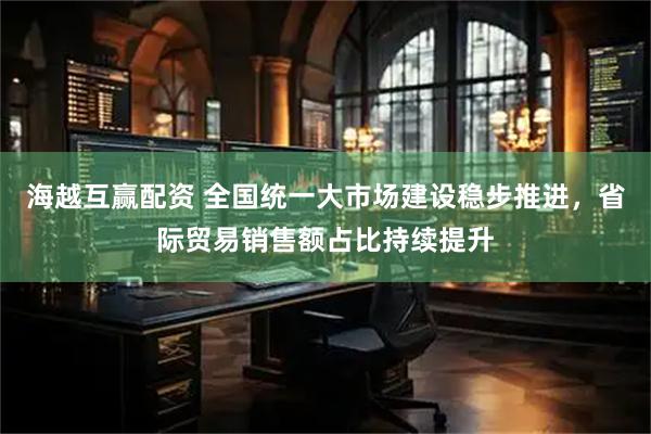 海越互赢配资 全国统一大市场建设稳步推进，省际贸易销售额占比持续提升