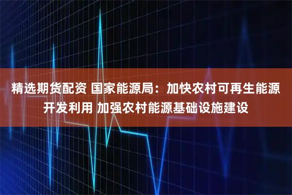 精选期货配资 国家能源局：加快农村可再生能源开发利用 加强农村能源基础设施建设
