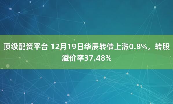 顶级配资平台 12月19日华辰转债上涨0.8%，转股溢价率37.48%