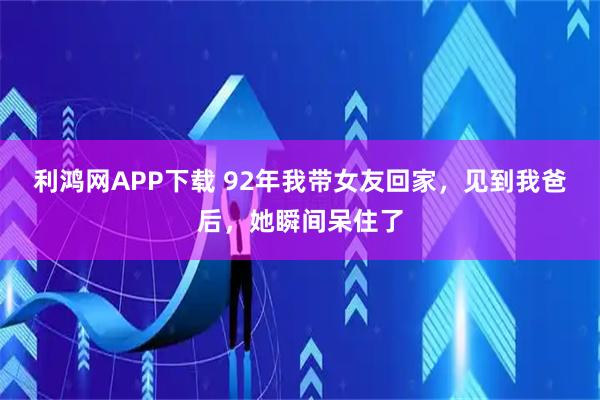利鸿网APP下载 92年我带女友回家，见到我爸后，她瞬间呆住了