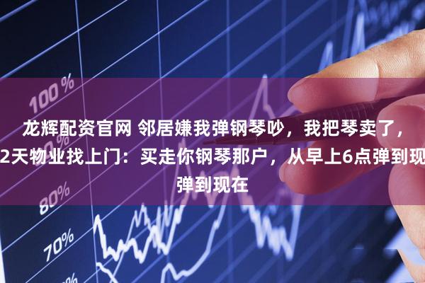 龙辉配资官网 邻居嫌我弹钢琴吵，我把琴卖了，第2天物业找上门：买走你钢琴那户，从早上6点弹到现在