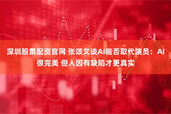 深圳股票配资官网 张颂文谈AI能否取代演员：AI很完美 但人因有缺陷才更真实