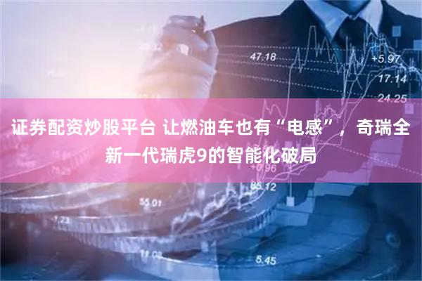 证券配资炒股平台 让燃油车也有“电感”，奇瑞全新一代瑞虎9的智能化破局