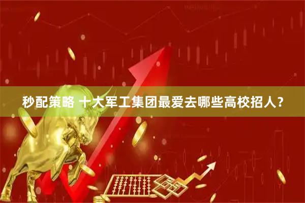 秒配策略 十大军工集团最爱去哪些高校招人？