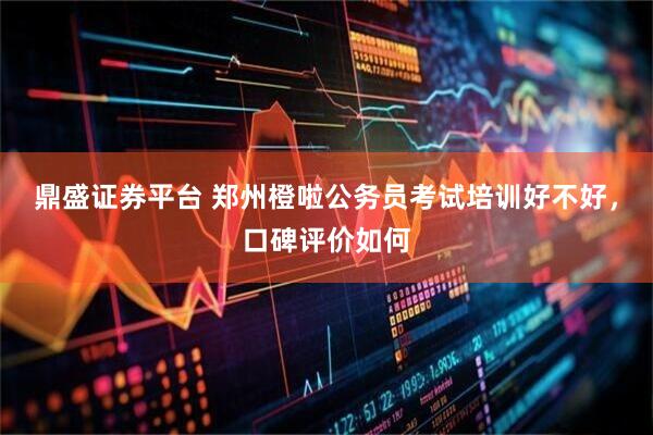 鼎盛证券平台 郑州橙啦公务员考试培训好不好，口碑评价如何