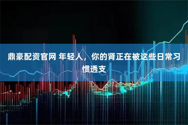 鼎豪配资官网 年轻人，你的肾正在被这些日常习惯透支