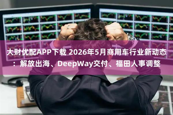 大财优配APP下载 2026年5月商用车行业新动态：解放出海、DeepWay交付、福田人事调整