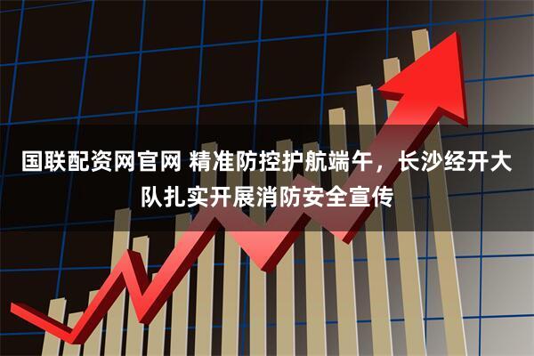 国联配资网官网 精准防控护航端午，长沙经开大队扎实开展消防安全宣传