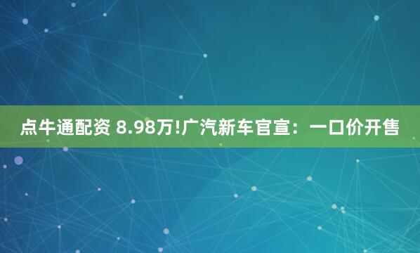 点牛通配资 8.98万!广汽新车官宣：一口价开售