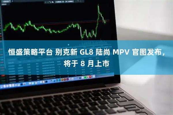 恒盛策略平台 别克新 GL8 陆尚 MPV 官图发布，将于 8 月上市