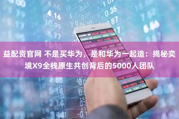 益配资官网 不是买华为，是和华为一起造：揭秘奕境X9全栈原生共创背后的5000人团队